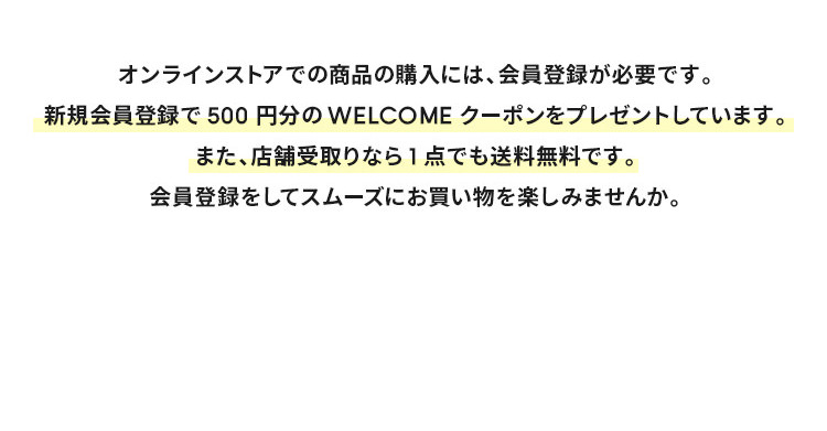 オンラインストアでの商品の購入には、会員登録が必要です。 新規会員登録で500円分のWELCOMEクーポンをプレゼントしています。また、店舗受取りなら1点でも送料無料です。 会員登録をしてスムーズにお買い物を楽しみませんか。
